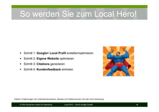 © DIM Deutsches Institut für Marketing Local SEO – David schlägt Goliath 18
So werden Sie zum Local Hero!
Schritt 1: Google+ Local Profil erstellen/optimieren
Schritt 2: Eigene Website optimieren
Schritt 3: Citations generieren
Schritt 4: Kundenfeedback einholen
Citation: Erwähnungen vom Unternehmensnamen, Adresse und Telefonnummer (mit oder ohne Verlinkung).
 
