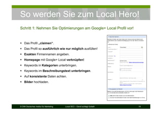 © DIM Deutsches Institut für Marketing Local SEO – David schlägt Goliath 19
So werden Sie zum Local Hero!
Schritt 1: Nehmen Sie Optimierungen am Google+ Local Profil vor!
Das Profil „claimen“.
Das Profil so ausführlich wie nur möglich ausfüllen!
Exakten Firmennamen angeben.
Homepage mit Google+ Local verknüpfen!
Keywords in Kategorien unterbringen.
Keywords im Beschreibungstext unterbringen.
Auf konsistente Daten achten.
Bilder hochladen.
 