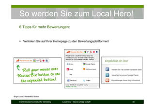 © DIM Deutsches Institut für Marketing Local SEO – David schlägt Goliath 30
So werden Sie zum Local Hero!
6 Tipps für mehr Bewertungen:
Verlinken Sie auf Ihrer Homepage zu den Bewertungsplattformen!
Bright Local: ReviewBiz Button
 