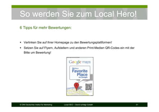 © DIM Deutsches Institut für Marketing Local SEO – David schlägt Goliath 31
So werden Sie zum Local Hero!
6 Tipps für mehr Bewertungen:
Verlinken Sie auf Ihrer Homepage zu den Bewertungsplattformen!
Setzen Sie auf Flyern, Aufstellern und anderen Print-Medien QR-Codes ein mit der
Bitte um Bewertung!
 