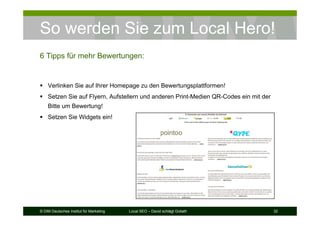 © DIM Deutsches Institut für Marketing Local SEO – David schlägt Goliath 32
So werden Sie zum Local Hero!
6 Tipps für mehr Bewertungen:
Verlinken Sie auf Ihrer Homepage zu den Bewertungsplattformen!
Setzen Sie auf Flyern, Aufstellern und anderen Print-Medien QR-Codes ein mit der
Bitte um Bewertung!
Setzen Sie Widgets ein!
 