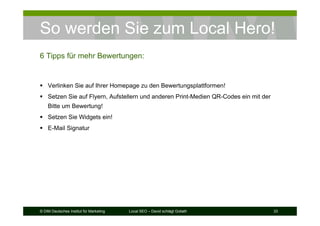 © DIM Deutsches Institut für Marketing Local SEO – David schlägt Goliath 33
So werden Sie zum Local Hero!
6 Tipps für mehr Bewertungen:
Verlinken Sie auf Ihrer Homepage zu den Bewertungsplattformen!
Setzen Sie auf Flyern, Aufstellern und anderen Print-Medien QR-Codes ein mit der
Bitte um Bewertung!
Setzen Sie Widgets ein!
E-Mail Signatur
 
