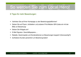 © DIM Deutsches Institut für Marketing Local SEO – David schlägt Goliath 34
So werden Sie zum Local Hero!
6 Tipps für mehr Bewertungen:
Verlinken Sie auf Ihrer Homepage zu den Bewertungsplattformen!
Setzen Sie auf Flyern, Aufstellern und anderen Print-Medien QR-Codes ein mit der
Bitte um Bewertung!
Setzen Sie Widgets ein!
E-Mail Signatur, Geschäftspapiere,…
Rabatte, Gewinnspiele und Sonderaktionen an Bewertungen koppeln! (Grenzwertig!!!)
Zufriedene Kunden persönlich um Bewertung beten!
 