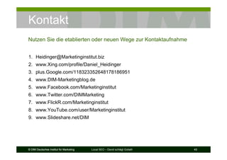 © DIM Deutsches Institut für Marketing Local SEO – David schlägt Goliath 43© DIM Deutsches Institut für Marketing 43© DIM Deutsches Institut für Marketing 43
Kontakt
Nutzen Sie die etablierten oder neuen Wege zur Kontaktaufnahme
1. Heidinger@Marketinginstitut.biz
2. www.Xing.com/profile/Daniel_Heidinger
3. plus.Google.com/118323352648178186951
4. www.DIM-Marketingblog.de
5. www.Facebook.com/Marketinginstitut
6. www.Twitter.com/DIMMarketing
7. www.FlickR.com/Marketinginstitut
8. www.YouTube.com/user/Marketinginstitut
9. www.Slideshare.net/DIM
 