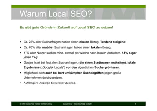© DIM Deutsches Institut für Marketing Local SEO – David schlägt Goliath 6
Warum Local SEO?
Ca. 25% aller Suchanfragen haben einen lokalen Bezug. Tendenz steigend!
Ca. 40% aller mobilen Suchanfragen haben einen lokalen Bezug.
17% aller Nutzer suchen mind. einmal pro Woche nach lokalen Anbietern. 14% sogar
jeden Tag!
Google listet bei fast allen Suchanfragen, (die einen Stadtnamen enthalten), lokale
Ergebnisse („Google+ Locals“) vor den eigentlichen Suchergebnissen.
Möglichkeit sich auch bei hart umkämpften Suchbegriffen gegen große
Unternehmen durchzusetzen.
Auffälligere Anzeige bei Brand-Queries.
Es gibt gute Gründe in Zukunft auf Local SEO zu setzen!
 