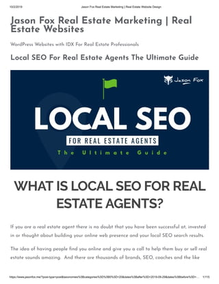 10/2/2019 Jason Fox Real Estate Marketing | Real Estate Website Design
https://www.jasonfox.me/?post-type=post&taxonomies%5Bcategories%5D%5B0%5D=20&dates%5Bafter%5D=2019-09-29&dates%5Bbefore%5D=… 1/115
Jason Fox Real Estate Marketing | Real
Estate Websites
WordPress Websites with IDX For Real Estate Professionals
Local SEO For Real Estate Agents The Ultimate Guide
WHAT IS LOCAL SEO FOR REAL
ESTATE AGENTS?
If you are a real estate agent there is no doubt that you have been successful at, invested
in or thought about building your online web presence and your local SEO search results.
The idea of having people ﬁnd you online and give you a call to help them buy or sell real
estate sounds amazing.  And there are thousands of brands, SEO, coaches and the like
 