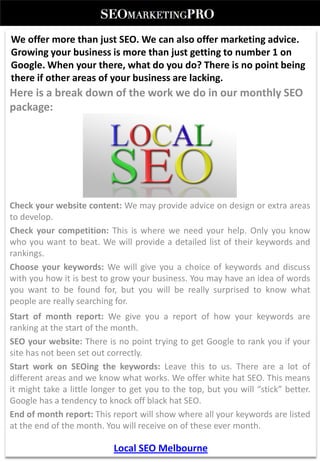 We offer more than just SEO. We can also offer marketing advice.
Growing your business is more than just getting to number 1 on
Google. When your there, what do you do? There is no point being
there if other areas of your business are lacking.
Here is a break down of the work we do in our monthly SEO
package:




Check your website content: We may provide advice on design or extra areas
to develop.
Check your competition: This is where we need your help. Only you know
who you want to beat. We will provide a detailed list of their keywords and
rankings.
Choose your keywords: We will give you a choice of keywords and discuss
with you how it is best to grow your business. You may have an idea of words
you want to be found for, but you will be really surprised to know what
people are really searching for.
Start of month report: We give you a report of how your keywords are
ranking at the start of the month.
SEO your website: There is no point trying to get Google to rank you if your
site has not been set out correctly.
Start work on SEOing the keywords: Leave this to us. There are a lot of
different areas and we know what works. We offer white hat SEO. This means
it might take a little longer to get you to the top, but you will “stick” better.
Google has a tendency to knock off black hat SEO.
End of month report: This report will show where all your keywords are listed
at the end of the month. You will receive on of these ever month.

                            Local SEO Melbourne
 