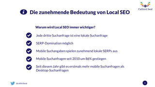 @catbirdseat 21
Die zunehmende Bedeutung von Local SEO
Warum wird Local SEO immer wichtiger?
Jede dritte Suchanfrage ist eine lokale Suchanfrage
SERP-Domination möglich
Mobile Suchangaben spielen zunehmend lokale SERPs aus
Mobile Suchanfragen seit 2010 um 86% gestiegen
Seit diesem Jahr gibt es erstmals mehr mobile Suchanfragen als
Desktop-Suchanfragen
 