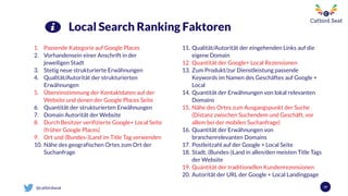 @catbirdseat 29
Local Search Ranking Faktoren
1. Passende Kategorie auf Google Places
2. Vorhandensein einer Anschrift in der
jeweiligen Stadt
3. Stetig neue strukturierte Erwähnungen
4. Qualität/Autorität der strukturierten
Erwähnungen
5. Übereinstimmung der Kontaktdaten auf der
Website und denen der Google Places Seite
6. Quantität der strukturierten Erwähnungen
7. Domain Autorität der Website
8. Durch Besitzer verifizierte Google+ Local Seite
(früher Google Places)
9. Ort und (Bundes-)Land im Title Tag verwenden
10. Nähe des geografischen Ortes zum Ort der
Suchanfrage
11. Qualität/Autorität der eingehenden Links auf die
eigene Domain
12. Quantität der Google+ Local Rezensionen
13. Zum Produkt/zur Dienstleistung passende
Keywords im Namen des Geschäftes auf Google +
Local
14. Quantität der Erwähnungen von lokal relevanten
Domains
15. Nähe des Ortes zum Ausgangspunkt der Suche
(Distanz zwischen Suchendem und Geschäft, vor
allem bei der mobilen Suchanfrage)
16. Quantität der Erwähnungen von
branchenrelevanten Domains
17. Postleitzahl auf der Google + Local Seite
18. Stadt, (Bundes-)Land in allen/den meisten Title Tags
der Website
19. Quantität der traditionellen Kundenrezensionen
20. Autorität der URL der Google + Local Landingpage
 