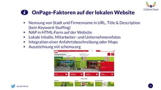 @catbirdseat 34
OnPage-Faktoren auf der lokalen Website
 Nennung von Stadt und Firmenname in URL, Title & Description
(kein Keyword-Stuffing)
 NAP in HTML-Form auf der Website
 Lokale Inhalte, Mitarbeiter- und Unternehmensfotos
 Integration einer Anfahrtsbeschreibung oder Maps
 Auszeichnung mit schema.org
 