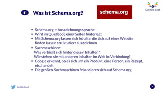 @catbirdseat 36
Was ist Schema.org?
 Schema.org = Auszeichnungssprache
 Wird im Quellcode einer Seiter hinterlegt
 Mit Schema.org lassen sich Inhalte, die sich auf einer Website
finden lassen strukturiert auszeichnen
 Suchmaschinen:
Was verbirgt sich hinter diesen Inhalten?
Wie stehen sie mit anderen Inhalten im Web in Verbindung?
 Google erkennt, ob es sich um ein Produkt, eine Person, ein Rezept,
etc. handelt
 Die großen Suchmaschinen fokussieren sich auf Schema.org
 