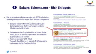 @catbirdseat 37
Exkurs: Schema.org – Rich Snippets
 Die strukturierten Daten werden seit 2009 teils in den
Suchergebnissen in Form von Rich Snippets dargestellt
 Beispiel Kaiserschmarrn: Durch das Bild, die
Zeitangaben und die Bewertungen wird die
Klickattraktivität erhöht
 Selbst wenn das Ergebnis nicht an erster Stelle
rankt, sticht es dennoch zwischen den anderen
Suchergebnissen hervor
 Kann zu besserer CTR (Click
Through Rate) führen  kann in Trafficzuwachs
in der organischen Suche münden
 