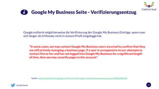 @catbirdseat 42
Google My Business Seite - Verifizierungsentzug
Google entfernt möglicherweise die Verifizierung der Google My Business Einträge, wenn man
sich länger als 6 Monate nicht in seinem Profil eingeloggt hat.
“In some cases, we may contact Google My Business users via email to confirm that they
are still actively managing a business page. If a user is unresponsive to our attempts to
contact him or her and has not logged into Google My Business for a significant length
of time, then we may unverify pages in the account.”
Quelle: https://productforums.google.com/forum/m/#!category-topic/business/announcements/QDVajSBmQtI
 