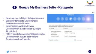 @catbirdseat 43
Google My Business Seite - Kategorie
 Nennung der richtigen Kategorienamen
 Benutzerdefinierte Einstellungen
funktionieren nicht mehr
 „beschreiben, welche Art von
Unternehmen man betreibt“ (Google
Richtlinien)
 NICHT darstellen welche Tätigkeiten das
Unternehmen ausübt oder welche
Produkte verkauft werden
 