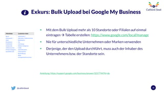 @catbirdseat
Exkurs: Bulk Upload bei Google My Business
 Mit dem Bulk Upload mehr als 10 Standorte oder Filialen auf einmal
eintragen  Tabelle erstellen: https://www.google.com/local/manage
 Nie für unterschiedliche Unternehmen oder Marken verwenden
 Derjenige, der den Upload durchführt, muss auch der Inhaber des
Unternehmens bzw. der Standorte sein.
Anleitung: https://support.google.com/business/answer/3217744?hl=de
40
 