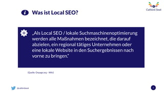@catbirdseat
„Als Local SEO / lokale Suchmaschinenoptimierung
werden alle Maßnahmen bezeichnet, die darauf
abzielen, ein regional tätiges Unternehmen oder
eine lokale Website in den Suchergebnissen nach
vorne zu bringen.“
5
Was ist Local SEO?
(Quelle: Onpage.org – Wiki)
 