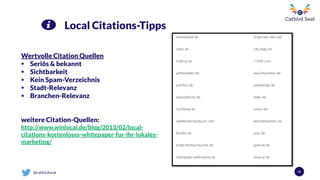 @catbirdseat 50
Local Citations-Tipps
Wertvolle Citation Quellen
 Seriös & bekannt
 Sichtbarkeit
 Kein Spam-Verzeichnis
 Stadt-Relevanz
 Branchen-Relevanz
weitere Citation-Quellen:
http://www.winlocal.de/blog/2013/02/local-
citations-kostenloses-whitepaper-fur-ihr-lokales-
marketing/
 