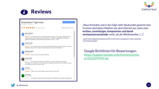 @catbirdseat 52
Reviews
Google Richtlinien für Bewertungen:
https://support.google.com/business/answ
er/2622994?hl=de
„Neue Kontakte und in der Folge mehr Neukunden gewinnt man
in einem abstrakten Medium wie dem Internet nur, wenn man
seriöser, zuverlässiger, kompetenter und damit
vertrauenserweckender wirkt, als die Wettbewerber. (…)”
Quelle: http://blog.kennstdueinen.de/2011/03/review-management-online-reputation-
kundenbewertungen/
 