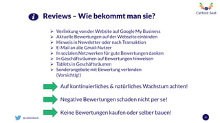 @catbirdseat 55
Reviews – Wie bekommt man sie?
 Verlinkung von der Website auf Google My Business
 Aktuelle Bewertungen auf der Webseite einbinden
 Hinweis in Newsletter oder nach Transaktion
 E-Mail an alle Gmail-Nutzer
 In sozialen Netzwerken für gute Bewertungen danken
 In Geschäftsräumen auf Bewertungen hinweisen
 Tablets in Geschäftsräumen
 Sonderangebote mit Bewertung verbinden
(Vorsichtig!)
Auf kontinuierliches & natürliches Wachstum achten!
Negative Bewertungen schaden nicht per se!
Keine Bewertungen kaufen oder selber bauen!
 