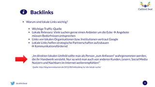 @catbirdseat 58
Backlinks
 Warum sind lokale Links wichtig?
 Wichtige Traffic-Quelle
 Lokale Relevanz: Viele suchen gerne einen Anbieter um die Ecke  Angebote
müssen Bedürfnissen entsprechen
 Links von lokalen Organisationen bzw. Institutionen vertraut Google
 Lokale Links helfen strategische Partnerschaften aufzubauen
 Kommunikationsfördernd
„Im direkten lokalen Umfeld sollte man als Person „zum Anfassen“ wahrgenommen werden,
die ihr Handwerk versteht. Nur so wird man auch von anderen Kunden, Lesern, Social Media
Nutzern und Nachbarn im Internet weiterempfohlen!“
Quelle: http://blog.kennstdueinen.de/2012/08/linkbuilding-fur-die-lokale-suche/
 