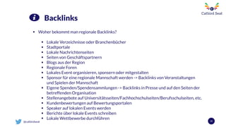 @catbirdseat 59
Backlinks
 Woher bekommt man regionale Backlinks?
 Lokale Verzeichnisse oder Branchenbücher
 Stadtportale
 Lokale Nachrichtenseiten
 Seiten von Geschäftspartnern
 Blogs aus der Region
 Regionale Foren
 Lokales Event organisieren, sponsern oder mitgestalten
 Sponsor für eine regionale Mannschaft werden -> Backlinks von Veranstaltungen
und Spielen der Mannschaft
 Eigene Spenden/Spendensammlungen -> Backlinks in Presse und auf den Seiten der
betreffenden Organisation
 Stellenangebote auf Universitätsseiten/Fachhochschulseiten/Berufsschulseiten, etc.
 Kundenbewertungen auf Bewertungsportalen
 Speaker auf lokalen Events werden
 Berichte über lokale Events schreiben
 Lokale Wettbewerbe durchführen
 