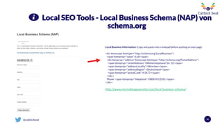 @catbirdseat
Local SEO Tools - Local Business Schema (NAP) von
schema.org
Local Business Information: Copy and paste into a notepad before putting on your page:
<div itemscope itemtype="http://schema.org/LocalBusiness">
<span itemprop="name">Lidl</span>
<div itemprop="address" itemscope itemtype="http://schema.org/PostalAddress">
<span itemprop="streetAddress">Weihenstephaner Str. 32</span>
<span itemprop="addressLocality">München</span>,
<span itemprop="addressRegion">Deutschland</span>
<span itemprop="postalCode">81673 </span>
</div>
Phone: <span itemprop="telephone">0800 4353361</span>
</div>
http://www.microdatagenerator.com/local-business-schema/
38
 