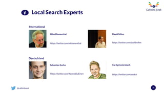 @catbirdseat 72
Local Search Experts
International
Deutschland
https://twitter.com/mblumenthal
Mike Blumenthal David Mihm
https://twitter.com/davidmihm
Sebastian Socha
https://twitter.com/KennstDuEinen
Kai Spriestersbach
https://twitter.com/seokai
 