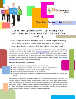Local SEO Optimization for Making Your
    Small Business Presence Felt In Your Own
                    Locality
  Local SEO optimization is definitely a part of search engine marketing
    but it somehow adapts to a localized approach in optimization to
   ensure your business presence is felt well within your own locality.
Finding local customers is not an easy thing especially for all those small businesses that are having
negligible web presence. They need to follow local SEO optimization in order to spread their brand
awareness more easily and reach out to customers in their own locality who are searching to find the
local products and services. It is far more useful than online marketing to target the prospective
customers in local communities through social media marketing, small business search engine
optimization and Google local map optimization service.

What Local SEO Optimization Can Do For You?

    1.   Creates local business listing for promotion in your own locality.
    2.   Makes your business accessible to more and more customers in the local area.
    3.   Helps you get perfect marketing results in a cost-effective manner.
    4.   Easily produces your business contact details on demand.
    5.   Allows the visitors in and around your targeted region to find and connect to your business very
         quickly.

Before making use of local SEO optimization to boost your small business performance in local area, you
just need to consult someone who has been practicing small business search engine optimization for
years. Since most of the SEO companies are now seen to be dealing in the area of small business search
optimization, you won’t face any problem in seeking for their specialized local rank optimization service.
As a result, you can have your optimization done by a local SEO expert that saves the time and efforts
you are required to invest in devising a marketing game plan of your own.
 