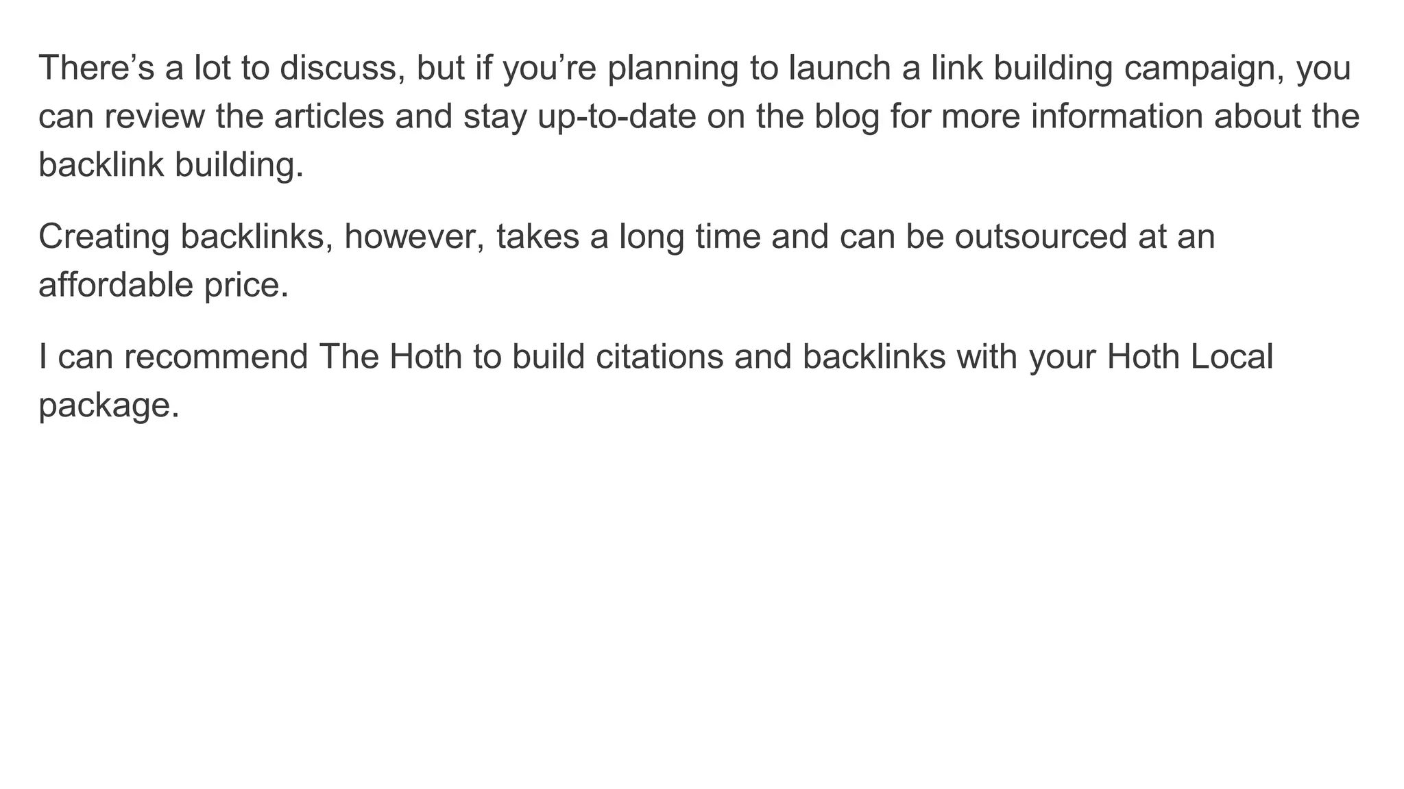 There’s a lot to discuss, but if you’re planning to launch a link building campaign, you
can review the articles and stay up-to-date on the blog for more information about the
backlink building.
Creating backlinks, however, takes a long time and can be outsourced at an
affordable price.
I can recommend The Hoth to build citations and backlinks with your Hoth Local
package.
 