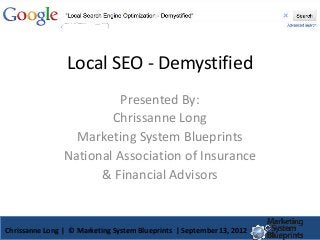 Local SEO - Demystified
                          Presented By:
                        Chrissanne Long
                  Marketing System Blueprints
                National Association of Insurance
                      & Financial Advisors


Chrissanne Long | © Marketing System Blueprints | September 13, 2012
 