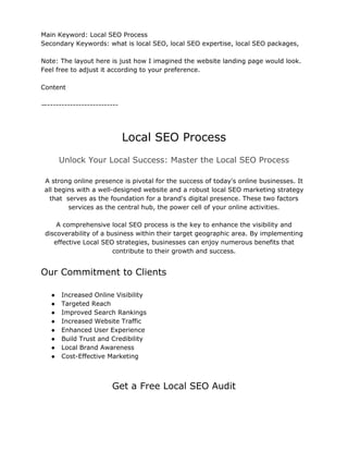 Main Keyword: Local SEO Process
Secondary Keywords: what is local SEO, local SEO expertise, local SEO packages,
Note: The layout here is just how I imagined the website landing page would look.
Feel free to adjust it according to your preference.
Content
—-------------------------
Local SEO Process
Unlock Your Local Success: Master the Local SEO Process
A strong online presence is pivotal for the success of today's online businesses. It
all begins with a well-designed website and a robust local SEO marketing strategy
that serves as the foundation for a brand's digital presence. These two factors
services as the central hub, the power cell of your online activities.
A comprehensive local SEO process is the key to enhance the visibility and
discoverability of a business within their target geographic area. By implementing
effective Local SEO strategies, businesses can enjoy numerous benefits that
contribute to their growth and success.
Our Commitment to Clients
● Increased Online Visibility
● Targeted Reach
● Improved Search Rankings
● Increased Website Traffic
● Enhanced User Experience
● Build Trust and Credibility
● Local Brand Awareness
● Cost-Effective Marketing
Get a Free Local SEO Audit
 