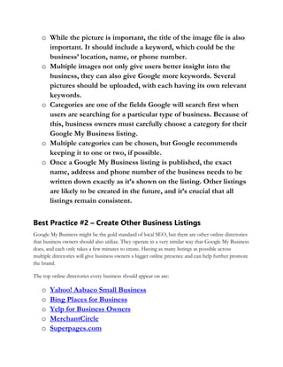 o While the picture is important, the title of the image file is also
important. It should include a keyword, which could be the
business’ location, name, or phone number.
o Multiple images not only give users better insight into the
business, they can also give Google more keywords. Several
pictures should be uploaded, with each having its own relevant
keywords.
o Categories are one of the fields Google will search first when
users are searching for a particular type of business. Because of
this, business owners must carefully choose a category for their
Google My Business listing.
o Multiple categories can be chosen, but Google recommends
keeping it to one or two, if possible.
o Once a Google My Business listing is published, the exact
name, address and phone number of the business needs to be
written down exactly as it’s shown on the listing. Other listings
are likely to be created in the future, and it’s crucial that all
listings remain consistent.
Best Practice #2 – Create Other Business Listings
Google My Business might be the gold standard of local SEO, but there are other online directories
that business owners should also utilize. They operate in a very similar way that Google My Business
does, and each only takes a few minutes to create. Having as many listings as possible across
multiple directories will give business owners a bigger online presence and can help further promote
the brand.
The top online directories every business should appear on are:
o Yahoo! Aabaco Small Business
o Bing Places for Business
o Yelp for Business Owners
o MerchantCircle
o Superpages.com
 
