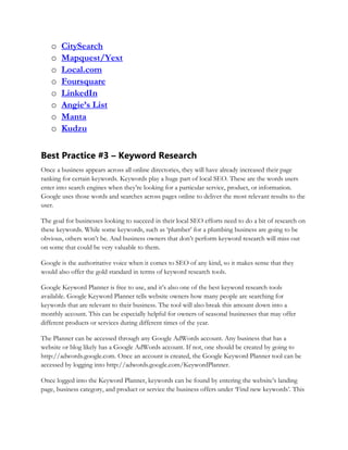 o CitySearch
o Mapquest/Yext
o Local.com
o Foursquare
o LinkedIn
o Angie’s List
o Manta
o Kudzu
Best Practice #3 – Keyword Research
Once a business appears across all online directories, they will have already increased their page
ranking for certain keywords. Keywords play a huge part of local SEO. These are the words users
enter into search engines when they’re looking for a particular service, product, or information.
Google uses those words and searches across pages online to deliver the most relevant results to the
user.
The goal for businesses looking to succeed in their local SEO efforts need to do a bit of research on
these keywords. While some keywords, such as ‘plumber’ for a plumbing business are going to be
obvious, others won’t be. And business owners that don’t perform keyword research will miss out
on some that could be very valuable to them.
Google is the authoritative voice when it comes to SEO of any kind, so it makes sense that they
would also offer the gold standard in terms of keyword research tools.
Google Keyword Planner is free to use, and it’s also one of the best keyword research tools
available. Google Keyword Planner tells website owners how many people are searching for
keywords that are relevant to their business. The tool will also break this amount down into a
monthly account. This can be especially helpful for owners of seasonal businesses that may offer
different products or services during different times of the year.
The Planner can be accessed through any Google AdWords account. Any business that has a
website or blog likely has a Google AdWords account. If not, one should be created by going to
http://adwords.google.com. Once an account is created, the Google Keyword Planner tool can be
accessed by logging into http://adwords.google.com/KeywordPlanner.
Once logged into the Keyword Planner, keywords can be found by entering the website’s landing
page, business category, and product or service the business offers under ‘Find new keywords’. This
 