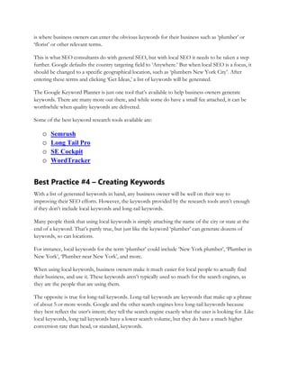 is where business owners can enter the obvious keywords for their business such as ‘plumber’ or
‘florist’ or other relevant terms.
This is what SEO consultants do with general SEO, but with local SEO it needs to be taken a step
further. Google defaults the country targeting field to ‘Anywhere.’ But when local SEO is a focus, it
should be changed to a specific geographical location, such as ‘plumbers New York City’. After
entering these terms and clicking ‘Get Ideas,’ a list of keywords will be generated.
The Google Keyword Planner is just one tool that’s available to help business owners generate
keywords. There are many more out there, and while some do have a small fee attached, it can be
worthwhile when quality keywords are delivered.
Some of the best keyword research tools available are:
o Semrush
o Long Tail Pro
o SE Cockpit
o WordTracker
Best Practice #4 – Creating Keywords
With a list of generated keywords in hand, any business owner will be well on their way to
improving their SEO efforts. However, the keywords provided by the research tools aren’t enough
if they don’t include local keywords and long-tail keywords.
Many people think that using local keywords is simply attaching the name of the city or state at the
end of a keyword. That’s partly true, but just like the keyword ‘plumber’ can generate dozens of
keywords, so can locations.
For instance, local keywords for the term ‘plumber’ could include ‘New York plumber’, ‘Plumber in
New York’, ‘Plumber near New York’, and more.
When using local keywords, business owners make it much easier for local people to actually find
their business, and use it. These keywords aren’t typically used so much for the search engines, as
they are the people that are using them.
The opposite is true for long-tail keywords. Long-tail keywords are keywords that make up a phrase
of about 5 or more words. Google and the other search engines love long-tail keywords because
they best reflect the user’s intent; they tell the search engine exactly what the user is looking for. Like
local keywords, long tail keywords have a lower search volume, but they do have a much higher
conversion rate than head, or standard, keywords.
 
