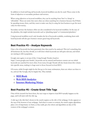 In addition to local and long-tail keywords, keyword modifiers can also be used. These come in the
form of adjectives or secondary products and services.
When using adjectives as keyword modifiers, they can be anything from ‘best’ to ‘cheap’ or
‘affordable’. These are terms that users often use when searching for a business because they’ll likely
be spending money there, and they want to make sure they’re using the best business to get the most
value for their money.
Secondary services the business offers are also considered to be keyword modifiers. In the case of
the plumber, this might include keywords such as ‘plumbing repair’ or ‘commercial plumbers.’
Using keyword modifiers won’t only broaden the list of keywords available, combining them with
local keywords will also give business owners great long-tail keywords.
Best Practice #5 – Analyze Keywords
Once a list of keywords has been generated, they then need to be analyzed. This isn’t something that
all businesses do, but they should, as it will show which keywords are still quite relevant, and which
are starting to fall in popularity.
Google once again, is on top of this. Using Google Trends, found at
https://www.google.com/trends/, keywords can be entered and business owners can see which
keywords are searched for most often. Even more, Google Trends will also break down this volume
into specific areas, making it a huge asset to those focused on local SEO.
Of course, while Google might be the first go-to for many webmasters, there are others out there to
try, and just like Google, they’re largely free. They include:
o SEO Book
o Web SEO Analytics
o Internet Marketing Ninjas
Best Practice #6 – Create Great Title Tags
Once all the research has been done, the next steps to improve local SEO actually happen on the
page, and it all starts with the title tag.
A title tag is the title that’s shown in the search engines as the title of the webpage. It also appears at
the top of the browser of any webpage. And when it comes to content, the search engine algorithms
place a lot of importance on them, as they really give the robots and algorithms an idea of the
context of the webpage’s content.
 