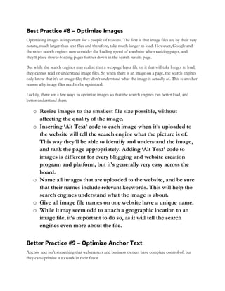 Best Practice #8 – Optimize Images
Optimizing images is important for a couple of reasons. The first is that image files are by their very
nature, much larger than text files and therefore, take much longer to load. However, Google and
the other search engines now consider the loading speed of a website when ranking pages, and
they’ll place slower-loading pages further down in the search results page.
But while the search engines may realize that a webpage has a file on it that will take longer to load,
they cannot read or understand image files. So when there is an image on a page, the search engines
only know that it’s an image file; they don’t understand what the image is actually of. This is another
reason why image files need to be optimized.
Luckily, there are a few ways to optimize images so that the search engines can better load, and
better understand them.
o Resize images to the smallest file size possible, without
affecting the quality of the image.
o Inserting ‘Alt Text’ code to each image when it’s uploaded to
the website will tell the search engine what the picture is of.
This way they’ll be able to identify and understand the image,
and rank the page appropriately. Adding ‘Alt Text’ code to
images is different for every blogging and website creation
program and platform, but it’s generally very easy across the
board.
o Name all images that are uploaded to the website, and be sure
that their names include relevant keywords. This will help the
search engines understand what the image is about.
o Give all image file names on one website have a unique name.
o While it may seem odd to attach a geographic location to an
image file, it’s important to do so, as it will tell the search
engines even more about the file.
Better Practice #9 – Optimize Anchor Text
Anchor text isn’t something that webmasters and business owners have complete control of, but
they can optimize it to work in their favor.
 