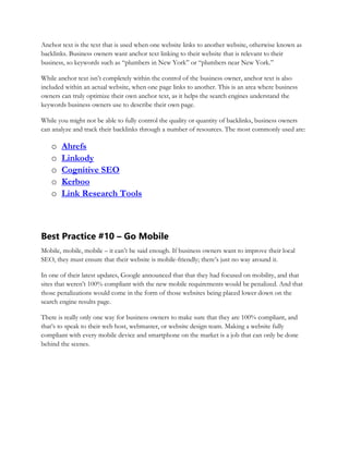 Anchor text is the text that is used when one website links to another website, otherwise known as
backlinks. Business owners want anchor text linking to their website that is relevant to their
business, so keywords such as “plumbers in New York” or “plumbers near New York.”
While anchor text isn’t completely within the control of the business owner, anchor text is also
included within an actual website, when one page links to another. This is an area where business
owners can truly optimize their own anchor text, as it helps the search engines understand the
keywords business owners use to describe their own page.
While you might not be able to fully control the quality or quantity of backlinks, business owners
can analyze and track their backlinks through a number of resources. The most commonly used are:
o Ahrefs
o Linkody
o Cognitive SEO
o Kerboo
o Link Research Tools
Best Practice #10 – Go Mobile
Mobile, mobile, mobile – it can’t be said enough. If business owners want to improve their local
SEO, they must ensure that their website is mobile-friendly; there’s just no way around it.
In one of their latest updates, Google announced that that they had focused on mobility, and that
sites that weren’t 100% compliant with the new mobile requirements would be penalized. And that
those penalizations would come in the form of those websites being placed lower down on the
search engine results page.
There is really only one way for business owners to make sure that they are 100% compliant, and
that’s to speak to their web host, webmaster, or website design team. Making a website fully
compliant with every mobile device and smartphone on the market is a job that can only be done
behind the scenes.
 