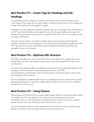 Best Practice #11 – Create Tags for Headings and Sub-
Headings
Using headings and sub-headings on a website is another great way to grab the attention of the
search engines. These again, give the search engines an indication of the context of the webpage, but
it helps if the headings and sub-headings are tagged.
Headings are the most important, and there’s typically only one on each page. These should be given
an “H1” tag, which will tell the search engines that text is for the main heading on the page. Sub-
headings can be given tags as well, and these are typically “H2”, “H3”, and so on as needed for each
subsequent sub-heading.
Of course, wherever there is text within a webpage, there are also keywords and this includes
headings of all kinds. The most important, or most relevant, keyword should be included within the
“H1” tag. And when it comes to local SEO, the most important keywords should include the
geographic location of the business.
Best Practice #12 – Optimize URL Structure
The URL is the address that can be seen in the browser and it indicates the webpage that a user is
visiting. URLs are often overlooked by business owners when performing SEO, but they can be
very important.
For instance, the following URL: www.aaaplumbers.com will tell visitors and search engines that the
webpage most likely falls under the plumbing category. However, this URL:
www.aaaplumbers.com/plumbing-services/newyork tells users and search engines so much more
about the page, and the company.
Like meta descriptions, optimizing URL structure is something that is done within website creation
platforms and programs, so each will be slightly different. However in most cases, it’s not difficult
and will take just minutes to do.
Best Practice #13 – Using Schema
Schema.org has revolutionized the way search engines display websites in their results pages. Schema
is a markup code that can be placed on any website to allow search engines to give more
information to the user. This information can include things like online reviews, prices, sitelinks,
number of hours, and even entire menus right within the search results.
Not only does Schema help the search engine robots, which will in turn increase a website’s page
ranking, it also helps users and thereby can increase the click-through rate.
 