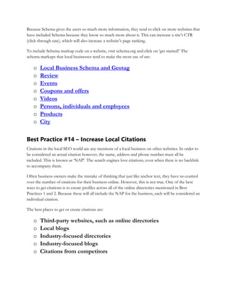 Because Schema gives the users so much more information, they tend to click on more websites that
have included Schema because they know so much more about it. This can increase a site’s CTR
(click-through rate), which will also increase a website’s page ranking.
To include Schema markup code on a website, visit schema.org and click on ‘get started!’ The
schema markups that local businesses tend to make the most use of are:
o Local Business Schema and Geotag
o Review
o Events
o Coupons and offers
o Videos
o Persons, individuals and employees
o Products
o City
Best Practice #14 – Increase Local Citations
Citations in the local SEO world are any mentions of a local business on other websites. In order to
be considered an actual citation however, the name, address and phone number must all be
included. This is known as ‘NAP’. The search engines love citations, even when there is no backlink
to accompany them.
Often business owners make the mistake of thinking that just like anchor text, they have no control
over the number of citations for their business online. However, this is not true. One of the best
ways to get citations is to create profiles across all of the online directories mentioned in Best
Practices 1 and 2. Because these will all include the NAP for the business, each will be considered an
individual citation.
The best places to get or create citations are:
o Third-party websites, such as online directories
o Local blogs
o Industry-focused directories
o Industry-focused blogs
o Citations from competitors
 