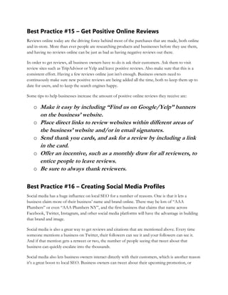 Best Practice #15 – Get Positive Online Reviews
Reviews online today are the driving force behind most of the purchases that are made, both online
and in-store. More than ever people are researching products and businesses before they use them,
and having no reviews online can be just as bad as having negative reviews out there.
In order to get reviews, all business owners have to do is ask their customers. Ask them to visit
review sites such as TripAdvisor or Yelp and leave positive reviews. Also make sure that this is a
consistent effort. Having a few reviews online just isn’t enough. Business owners need to
continuously make sure new positive reviews are being added all the time, both to keep them up to
date for users, and to keep the search engines happy.
Some tips to help businesses increase the amount of positive online reviews they receive are:
o Make it easy by including “Find us on Google/Yelp” banners
on the business’ website.
o Place direct links to review websites within different areas of
the business’ website and/or in email signatures.
o Send thank you cards, and ask for a review by including a link
in the card.
o Offer an incentive, such as a monthly draw for all reviewers, to
entice people to leave reviews.
o Be sure to always thank reviewers.
Best Practice #16 – Creating Social Media Profiles
Social media has a huge influence on local SEO for a number of reasons. One is that it lets a
business claim more of their business’ name and brand online. There may be lots of “AAA
Plumbers” or even “AAA Plumbers NY”, and the first business that claims that name across
Facebook, Twitter, Instagram, and other social media platforms will have the advantage in building
that brand and image.
Social media is also a great way to get reviews and citations that are mentioned above. Every time
someone mentions a business on Twitter, their followers can see it and your followers can see it.
And if that mention gets a retweet or two, the number of people seeing that tweet about that
business can quickly escalate into the thousands.
Social media also lets business owners interact directly with their customers, which is another reason
it’s a great boost to local SEO. Business owners can tweet about their upcoming promotion, or
 