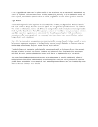 © 2021 Copyright TerryPower.com. All rights reserved. No part of this book may be reproduced or transmitted in any
form or by any means, electronic or mechanical, including photocopying, recording, or by any information storage and
retrieval system, without written permission from the author, except for the inclusion of brief quotations in a review.
Legal Notices
The information presented herein represents the view of the author as of the date of publication. Because of the rate
with which conditions change, the author reserve the right to alter and update his opinion based on the new conditions.
This book is for informational purposes only. While every attempt has been made to verify the information provided in
this book, neither the authors nor their affiliates/partners assume any responsibility for errors, inaccuracies or omissions.
Any slights of people or organizations are unintentional. You should be aware of any laws which govern business
transactions or other business practices in your country and state. Any reference to any person or business whether
living or dead is purely coincidental.
Every effort has been made to accurately represent this product and its potential. Examples in these materials are not to
be interpreted as a promise or guarantee of earnings. Earning potential is entirely dependent on the person using our
product, ideas and techniques. We do not purport this as a “get rich scheme.”
Your level of success in attaining the results claimed in our materials depends on the time you devote to the program,
ideas and techniques mentioned your finances, knowledge and various skills. Since these factors differ according to
individuals, we cannot guarantee your success or income level. Nor are we responsible for any of your actions.
Any and all forward looking statements here or on any of our sales material are intended to express our opinion of
earnings potential. Many factors will be important in determining your actual results and no guarantees are made that
you will achieve results similar to ours or anybody else’s, in fact no guarantees are made that you will achieve any results
from our ideas and techniques in our material.
 