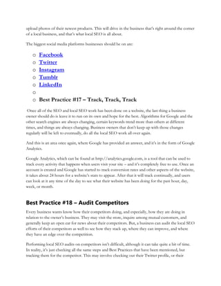 upload photos of their newest products. This will drive in the business that’s right around the corner
of a local business, and that’s what local SEO is all about.
The biggest social media platforms businesses should be on are:
o Facebook
o Twitter
o Instagram
o Tumblr
o LinkedIn
o
o Best Practice #17 – Track, Track, Track
Once all of the SEO and local SEO work has been done on a website, the last thing a business
owner should do is leave it to run on its own and hope for the best. Algorithms for Google and the
other search engines are always changing, certain keywords trend more than others at different
times, and things are always changing. Business owners that don’t keep up with those changes
regularly will be left to eventually, do all the local SEO work all over again.
And this is an area once again, where Google has provided an answer, and it’s in the form of Google
Analytics.
Google Analytics, which can be found at http://analytics.google.com, is a tool that can be used to
track every activity that happens when users visit your site – and it’s completely free to use. Once an
account is created and Google has started to track conversion rates and other aspects of the website,
it takes about 24 hours for a website’s stats to appear. After that it will track continually, and users
can look at it any time of the day to see what their website has been doing for the past hour, day,
week, or month.
Best Practice #18 – Audit Competitors
Every business wants know how their competitors doing, and especially, how they are doing in
relation to the owner’s business. They may visit the store, inquire among mutual customers, and
generally keep an open ear for news about their competitors. But, a business can audit the local SEO
efforts of their competitors as well to see how they stack up, where they can improve, and where
they have an edge over the competition.
Performing local SEO audits on competitors isn’t difficult, although it can take quite a bit of time.
In reality, it’s just checking all the same steps and Best Practices that have been mentioned, but
tracking them for the competitor. This may involve checking out their Twitter profile, or their
 