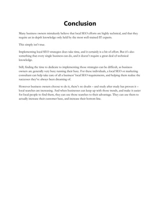 Conclusion
Many business owners mistakenly believe that local SEO efforts are highly technical, and that they
require an in-depth knowledge only held by the most well-trained IT experts.
This simply isn’t true.
Implementing local SEO strategies does take time, and it certainly is a bit of effort. But it’s also
something that every single business can do, and it doesn’t require a great deal of technical
knowledge.
Still, finding the time to dedicate to implementing those strategies can be difficult, as business
owners are generally very busy running their busy. For these individuals, a local SEO or marketing
consultant can help take care of all a business’ local SEO requirements, and helping them realize the
successes they’ve always been dreaming of.
However business owners choose to do it, there’s no doubt – and study after study has proven it –
local searches are increasing. And when businesses can keep up with those trends, and make it easier
for local people to find them, they can use those searches to their advantage. They can use them to
actually increase their customer base, and increase their bottom line.
 