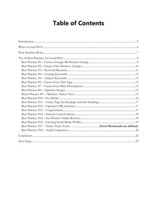 Table of Contents
Introduction........................................................................................................................................................5
What is Local SEO?...........................................................................................................................................6
How Searches Work..........................................................................................................................................7
The 18 Best Practices for Local SEO.............................................................................................................9
Best Practice #1 – Create a Google My Business Listing.......................................................................9
Best Practice #2 – Create Other Business Listings................................................................................10
Best Practice #3 – Keyword Research.....................................................................................................11
Best Practice #4 – Creating Keywords....................................................................................................12
Best Practice #5 – Analyze Keywords.....................................................................................................13
Best Practice #6 – Create Great Title Tags.............................................................................................13
Best Practice #7 – Create Great Meta Descriptions..............................................................................14
Best Practice #8 – Optimize Images........................................................................................................15
Better Practice #9 – Optimize Anchor Text...........................................................................................15
Best Practice #10 – Go Mobile.................................................................................................................16
Best Practice #11 – Create Tags for Headings and Sub-Headings......................................................17
Best Practice #12 – Optimize URL Structure ........................................................................................17
Best Practice #13 – Using Schema...........................................................................................................17
Best Practice #14 – Increase Local Citations..........................................................................................18
Best Practice #15 – Get Positive Online Reviews.................................................................................19
Best Practice #16 – Creating Social Media Profiles...............................................................................19
Best Practice #17 – Track, Track, Track............................................Error! Bookmark not defined.
Best Practice #18 – Audit Competitors...................................................................................................20
Conclusion........................................................................................................................................................22
Next Steps.........................................................................................................................................................23
 