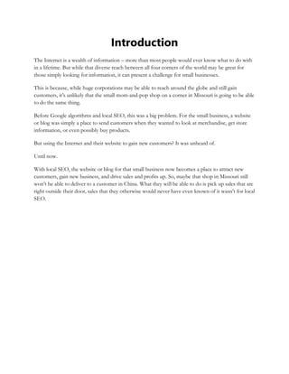 Introduction
The Internet is a wealth of information – more than most people would ever know what to do with
in a lifetime. But while that diverse reach between all four corners of the world may be great for
those simply looking for information, it can present a challenge for small businesses.
This is because, while huge corporations may be able to reach around the globe and still gain
customers, it’s unlikely that the small mom-and-pop shop on a corner in Missouri is going to be able
to do the same thing.
Before Google algorithms and local SEO, this was a big problem. For the small business, a website
or blog was simply a place to send customers when they wanted to look at merchandise, get store
information, or even possibly buy products.
But using the Internet and their website to gain new customers? It was unheard of.
Until now.
With local SEO, the website or blog for that small business now becomes a place to attract new
customers, gain new business, and drive sales and profits up. So, maybe that shop in Missouri still
won’t be able to deliver to a customer in China. What they will be able to do is pick up sales that are
right outside their door, sales that they otherwise would never have even known of it wasn’t for local
SEO.
 