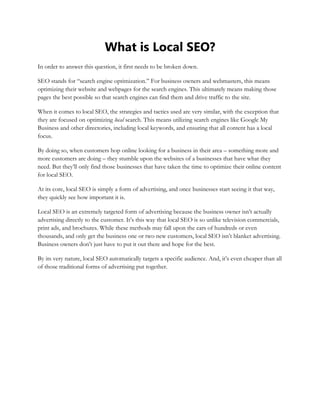 What is Local SEO?
In order to answer this question, it first needs to be broken down.
SEO stands for “search engine optimization.” For business owners and webmasters, this means
optimizing their website and webpages for the search engines. This ultimately means making those
pages the best possible so that search engines can find them and drive traffic to the site.
When it comes to local SEO, the strategies and tactics used are very similar, with the exception that
they are focused on optimizing local search. This means utilizing search engines like Google My
Business and other directories, including local keywords, and ensuring that all content has a local
focus.
By doing so, when customers hop online looking for a business in their area – something more and
more customers are doing – they stumble upon the websites of a businesses that have what they
need. But they’ll only find those businesses that have taken the time to optimize their online content
for local SEO.
At its core, local SEO is simply a form of advertising, and once businesses start seeing it that way,
they quickly see how important it is.
Local SEO is an extremely targeted form of advertising because the business owner isn’t actually
advertising directly to the customer. It’s this way that local SEO is so unlike television commercials,
print ads, and brochures. While these methods may fall upon the ears of hundreds or even
thousands, and only get the business one or two new customers, local SEO isn’t blanket advertising.
Business owners don’t just have to put it out there and hope for the best.
By its very nature, local SEO automatically targets a specific audience. And, it’s even cheaper than all
of those traditional forms of advertising put together.
 