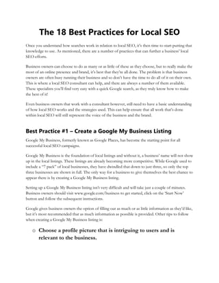 The 18 Best Practices for Local SEO
Once you understand how searches work in relation to local SEO, it’s then time to start putting that
knowledge to use. As mentioned, there are a number of practices that can further a business’ local
SEO efforts.
Business owners can choose to do as many or as little of these as they choose, but to really make the
most of an online presence and brand, it’s best that they’re all done. The problem is that business
owners are often busy running their business and so don’t have the time to do all of it on their own.
This is where a local SEO consultant can help, and there are always a number of them available.
These specialists you’ll find very easy with a quick Google search, as they truly know how to make
the best of it!
Even business owners that work with a consultant however, still need to have a basic understanding
of how local SEO works and the strategies used. This can help ensure that all work that’s done
within local SEO will still represent the voice of the business and the brand.
Best Practice #1 – Create a Google My Business Listing
Google My Business, formerly known as Google Places, has become the starting point for all
successful local SEO campaigns.
Google My Business is the foundation of local listings and without it, a business’ name will not show
up in the local listings. These listings are already becoming more competitive. While Google used to
include a “7 pack” of local businesses, they have dwindled that down to just three, so only the top
three businesses are shown in full. The only way for a business to give themselves the best chance to
appear there is by creating a Google My Business listing.
Setting up a Google My Business listing isn’t very difficult and will take just a couple of minutes.
Business owners should visit www.google.com/business to get started, click on the ‘Start Now’
button and follow the subsequent instructions.
Google gives business owners the option of filling out as much or as little information as they’d like,
but it’s most recommended that as much information as possible is provided. Other tips to follow
when creating a Google My Business listing is:
o Choose a profile picture that is intriguing to users and is
relevant to the business.
 