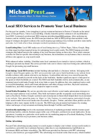 Local SEO Services to Promote Your Local Business
For the past few months, I was struggling to get my restaurant business in Denver, Colorado on the initial
pages of Google Places, Yahoo Local and Bing. I finally found the perfect solution to all my difficulties –
local SEO. I contacted a professional SEO company providing local SEO services. After analyzing my
business and its visibility issues, the SEO team presented me with an SEO package that included a wide
range of strategies designed to enhance the search engine page ranking of my website and drive more traffic
and sales. Let’s look at how these strategies worked to promote my business.
Local Listing Sites: Local SEO makes use of local listing sites (e.g. Yellow Pages, Yahoo, Google, Bing
etc) that target local/geo targeted terms, for optimizing local search results. The SEO Company provided
strategies that helped increase the ranking of my local business listing on these sites. Now, when someone
searches for Denver-specific data relating to my business, the information on my business that is stored on
all these sites appears as a top search result.
With enhanced online visibility, I find that more local customers have started to visit my website, which is
working to promote my brand. My service provider took care to choose only local listing sites authorized by
Google for promoting my small business.
Back linking: Local SEO services include building inbound links to a business website. In keeping with
Google’s latest Penguin update, my SEO service provider took care to build backlinks to my website from
reliable websites with content relevant to my business. I realized that relevancy was crucial because the
search engines identify keywords on the basis of the backlinks. Another significant aspect is link speed or
the speed at which backlinks are created. The SEO team built backlinks slowly and systematically, as any
unnatural speed could make Google look at my links as spam. In addition, they also employed tactics such
as social bookmarking, article and forum submissions and other off-page activities. Keyword variations,
branded text, and other strategies were adopted to improve results.
Social Media Promotion: My service provider also used effective social media optimization strategies to
drive my target audience to my website. They built my business profile on popular social networking sites
such as Facebook, Twitter, Google+ and more and created posts in them which helped draw local customers
to my website. They spread the posts via ‘Share’ or ‘Like’ buttons. As search engines, particularly Google,
show search results from social media sites (Facebook, Google+, Twitter, and more) these profiles are also
helping to drive more organic traffic to my site. The SEO team also promoted my business by creating
videos and images of my restaurant and sharing them through YouTube and Pinterest.
Social media marketing involves the maximum utilization of marketing potential with the features (paid
advertising facility, contests, business pages in the case of Google+, and more) in social media sites. In my
experience, focusing on a particular social media site for marketing purposes (Facebook Marketing, Twitter
Marketing) is the best way to promote your business online.
Online Advertising
Pay per Click advertising (paying money to search engines to display your website on top search results) is
regarded as a powerful way to promote business online due to easy implementation, high Return on
Investment (ROI) and better traceability. The SEO team provided my business with PPC advertising
services, also known as geo-targeted PPC. The advertising was focused on the Denver area, which resulted

 