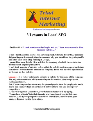 TriadInternetMarketing.com Presents

3 Lessons in Local SEO
Problem #1 – “I rank number one in Google, and yet, I have never earned a dime
from my website…”
When I first heard this story, I was very surprised. After all, if your SEO company
did good keyword research, there is no reason why you should not be getting traffic
and a few sales from a top ranking in Google.
I pressed for more details. I learned that the company who built the website also
did the search engine optimization.
It only took a couple of minutes to learn that the website design company optimized
this fellow’s website for the name of his company. There was no other optimization
performed on that website.
Lesson 1 – It is rather pointless to optimize a website for the name of the company.
The only consumers who will be searching for the name of your company are
existing customers.
But, if your company is unknown to the general public, then the people who would
like to buy your products or services will not be able to find you among your
competitors.
If you sell widgets in Greensboro, your future customers will be typing
“Greensboro widgets” into their favorite search engines, trying to find your
business. And if your prospective customers cannot find your business, your
business does not exist in their minds.

TriadInternetMarketing.com

 