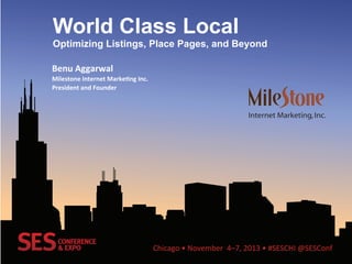 Chicago	
  •	
  November	
  	
  4–7,	
  2013	
  •	
  #SESCHI	
  @SESConf	
  
World Class Local
Optimizing Listings, Place Pages, and Beyond
Benu	
  Aggarwal	
  
Milestone	
  Internet	
  Marke3ng	
  Inc.	
  
President	
  and	
  Founder	
  
 